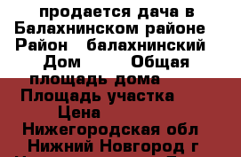 продается дача в Балахнинском районе › Район ­ балахнинский › Дом ­ 36 › Общая площадь дома ­ 47 › Площадь участка ­ 7 › Цена ­ 500 000 - Нижегородская обл., Нижний Новгород г. Недвижимость » Дома, коттеджи, дачи продажа   . Нижегородская обл.